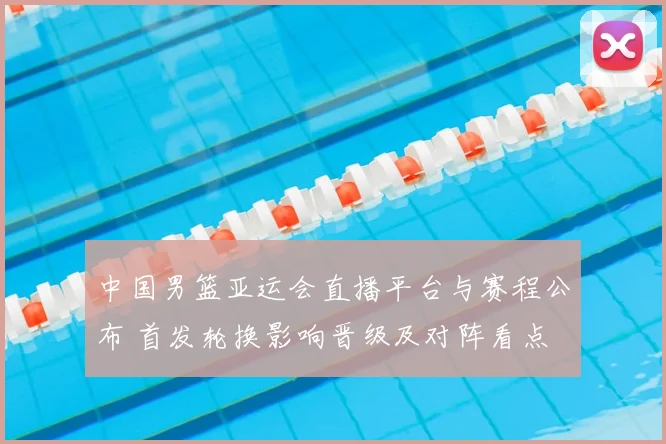 中国男篮亚运会直播平台与赛程公布 首发轮换影响晋级及对阵看点