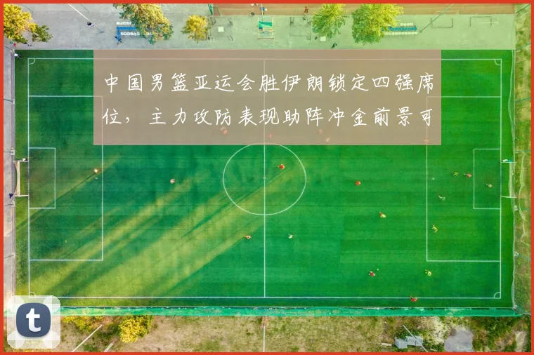 中国男篮亚运会胜伊朗锁定四强席位，主力攻防表现助阵冲金前景可期