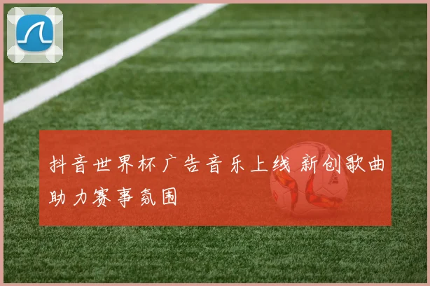 抖音世界杯广告音乐上线 新创歌曲助力赛事氛围