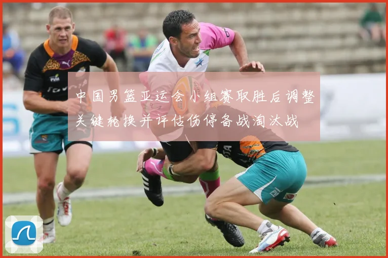 中国男篮亚运会小组赛取胜后调整关键轮换并评估伤停备战淘汰战