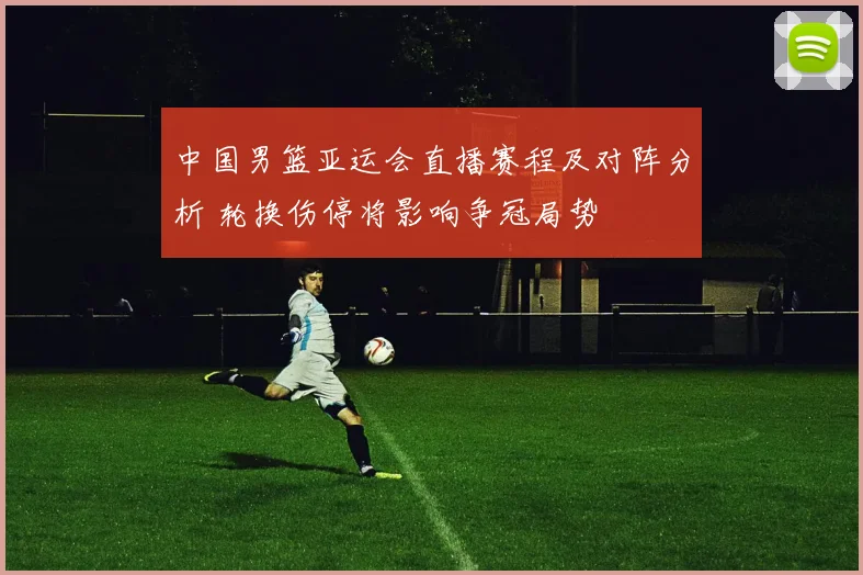 中国男篮亚运会直播赛程及对阵分析 轮换伤停将影响争冠局势