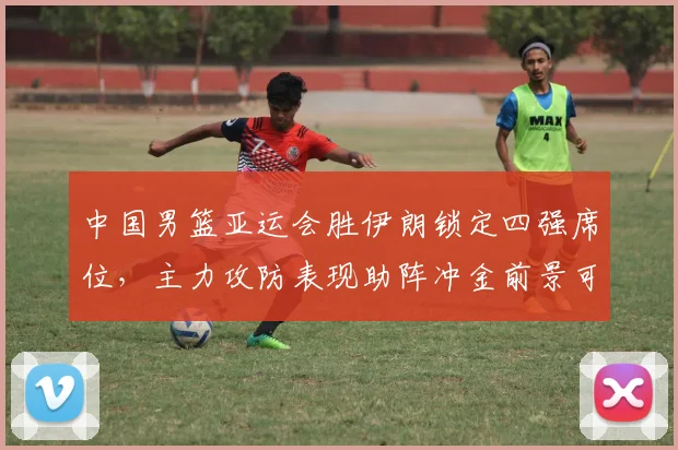 中国男篮亚运会胜伊朗锁定四强席位，主力攻防表现助阵冲金前景可期