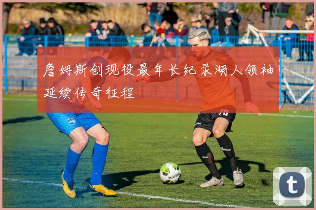 詹姆斯创现役最年长纪录湖人领袖延续传奇征程