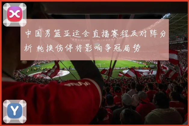 中国男篮亚运会直播赛程及对阵分析 轮换伤停将影响争冠局势