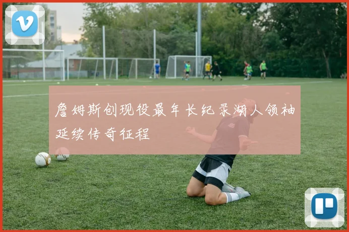 詹姆斯创现役最年长纪录湖人领袖延续传奇征程