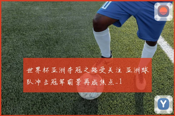 世界杯亚洲夺冠之路受关注 亚洲球队冲击冠军前景再成焦点_1