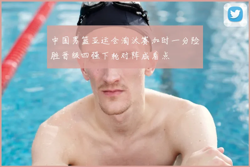 中国男篮亚运会淘汰赛加时一分险胜晋级四强下轮对阵成看点