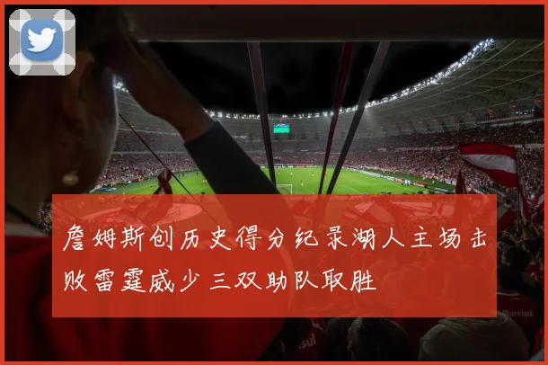 詹姆斯创历史得分纪录湖人主场击败雷霆威少三双助队取胜