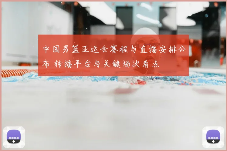 中国男篮亚运会赛程与直播安排公布 转播平台与关键场次看点
