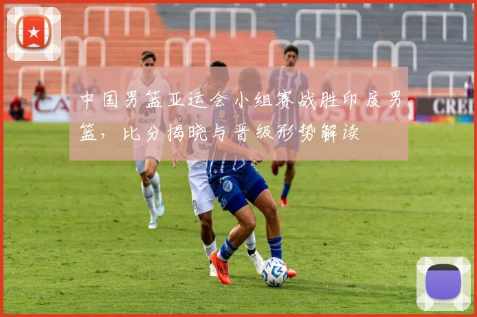 中国男篮亚运会小组赛战胜印度男篮，比分揭晓与晋级形势解读