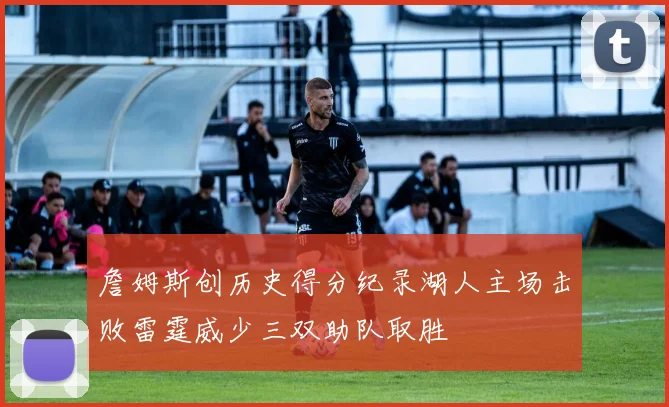 詹姆斯创历史得分纪录湖人主场击败雷霆威少三双助队取胜