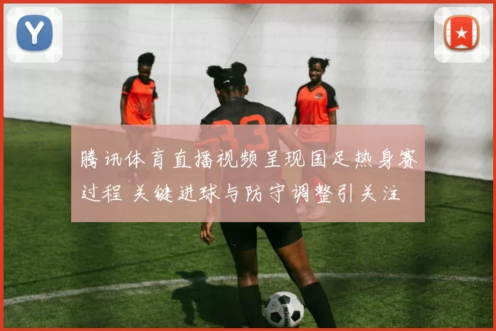 腾讯体育直播视频呈现国足热身赛过程 关键进球与防守调整引关注