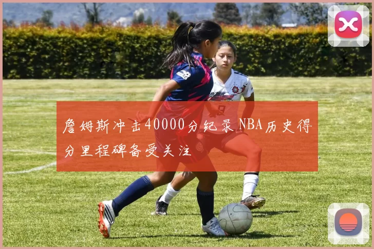 詹姆斯冲击40000分纪录 NBA历史得分里程碑备受关注