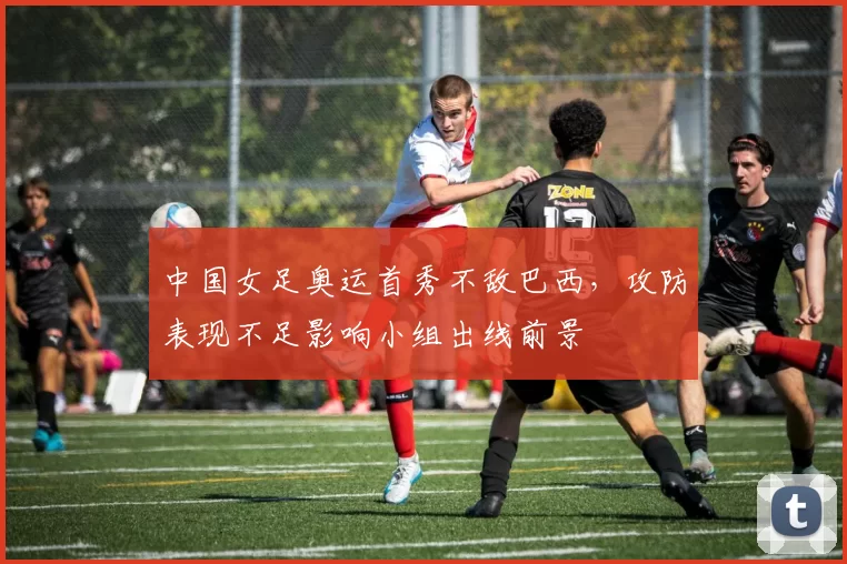 中国女足奥运首秀不敌巴西，攻防表现不足影响小组出线前景