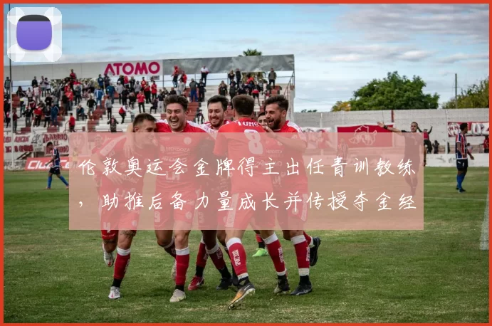 伦敦奥运会金牌得主出任青训教练，助推后备力量成长并传授夺金经验