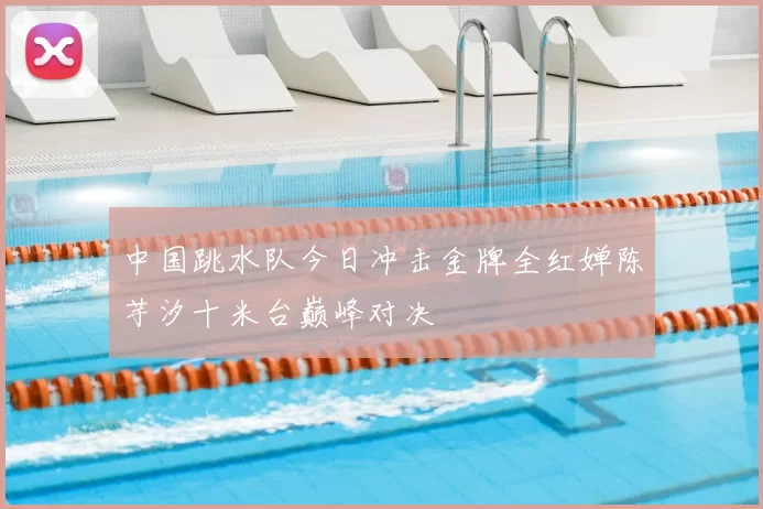 中国跳水队今日冲击金牌全红婵陈芋汐十米台巅峰对决