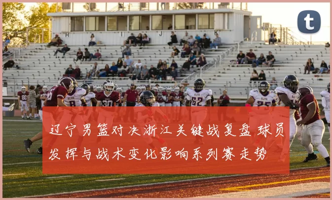 辽宁男篮对决浙江关键战复盘 球员发挥与战术变化影响系列赛走势
