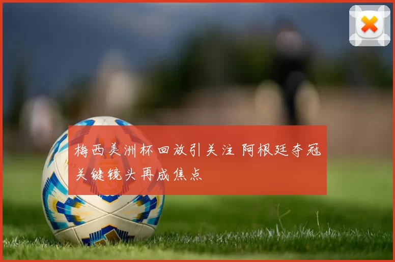 梅西美洲杯回放引关注 阿根廷夺冠关键镜头再成焦点