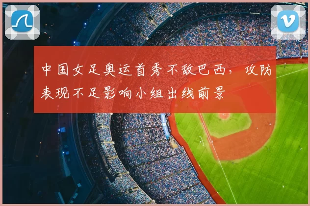 中国女足奥运首秀不敌巴西，攻防表现不足影响小组出线前景