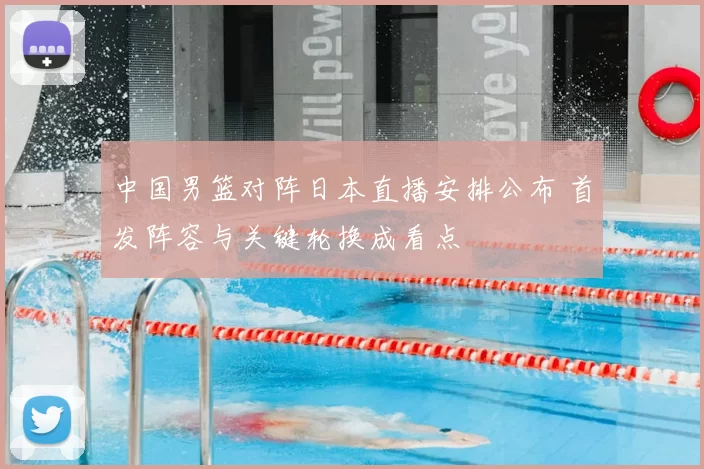 中国男篮对阵日本直播安排公布 首发阵容与关键轮换成看点