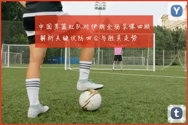 中国男篮红队对伊朗全场录像回顾 解析关键攻防回合与胜负走势