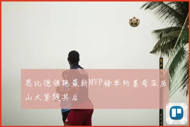 恩比德领跑最新MVP榜单约基奇亚历山大紧随其后