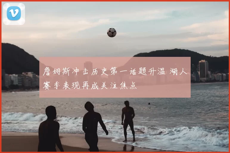 詹姆斯冲击历史第一话题升温 湖人赛季表现再成关注焦点