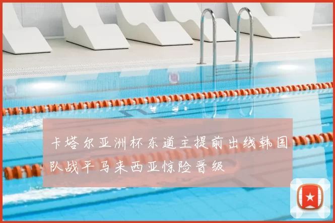 卡塔尔亚洲杯东道主提前出线韩国队战平马来西亚惊险晋级