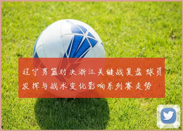 辽宁男篮对决浙江关键战复盘 球员发挥与战术变化影响系列赛走势
