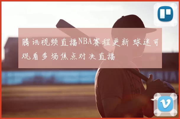 腾讯视频直播NBA赛程更新 球迷可观看多场焦点对决直播