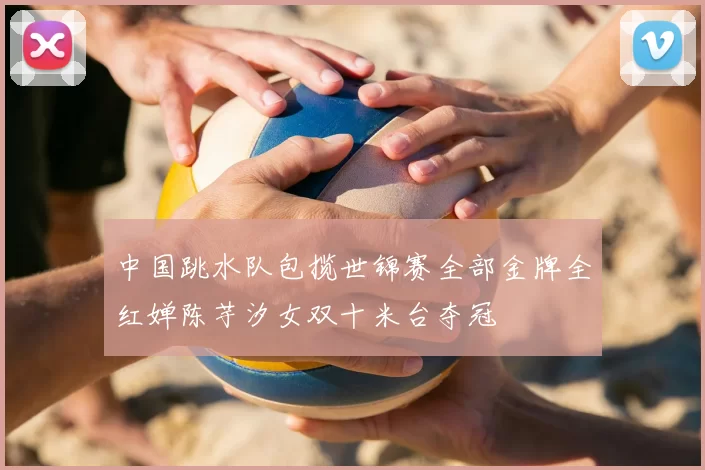 中国跳水队包揽世锦赛全部金牌全红婵陈芋汐女双十米台夺冠