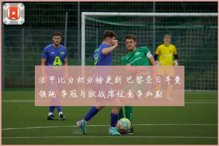 法甲比分积分榜更新 巴黎圣日耳曼领跑 争冠与欧战席位竞争加剧