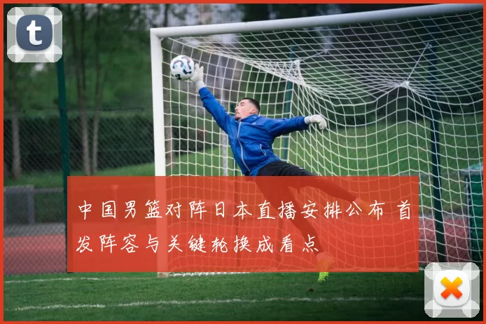 中国男篮对阵日本直播安排公布 首发阵容与关键轮换成看点