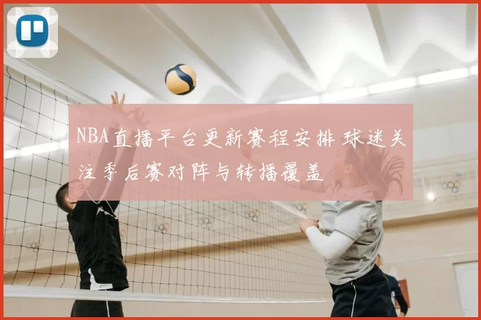 NBA直播平台更新赛程安排 球迷关注季后赛对阵与转播覆盖