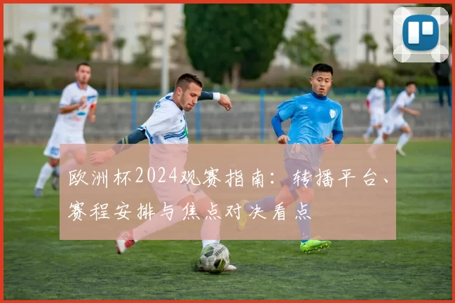 欧洲杯2024观赛指南：转播平台、赛程安排与焦点对决看点