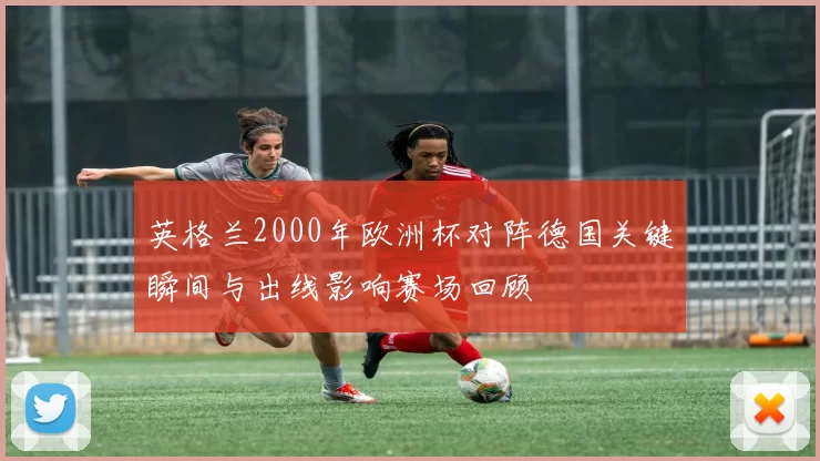 英格兰2000年欧洲杯对阵德国关键瞬间与出线影响赛场回顾