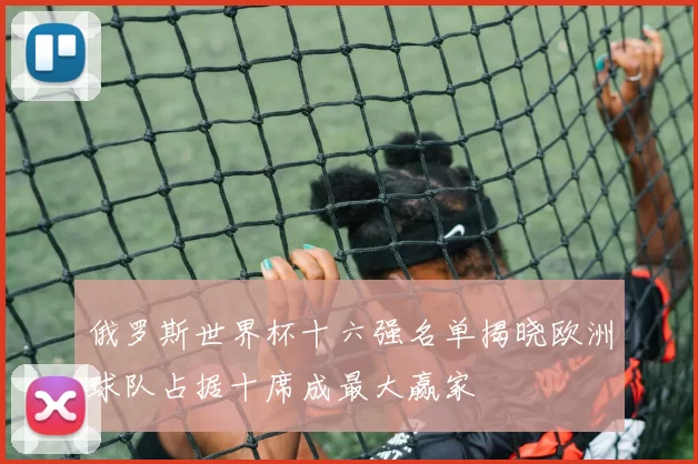 俄罗斯世界杯十六强名单揭晓欧洲球队占据十席成最大赢家