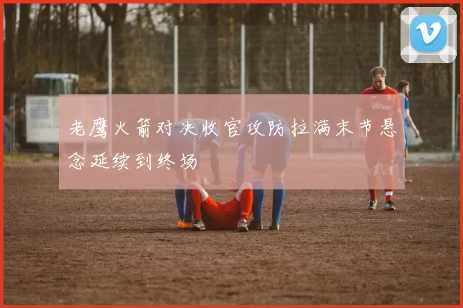老鹰火箭对决收官攻防拉满末节悬念延续到终场