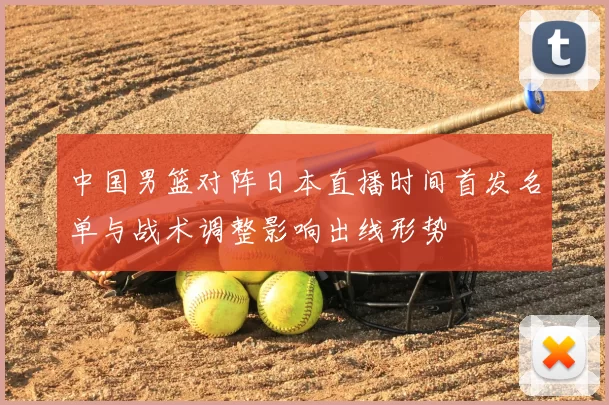中国男篮对阵日本直播时间首发名单与战术调整影响出线形势