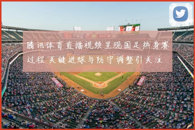 腾讯体育直播视频呈现国足热身赛过程 关键进球与防守调整引关注
