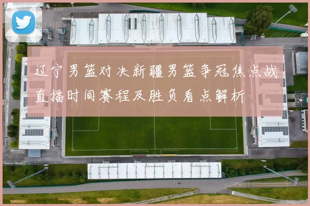 辽宁男篮对决新疆男篮争冠焦点战直播时间赛程及胜负看点解析