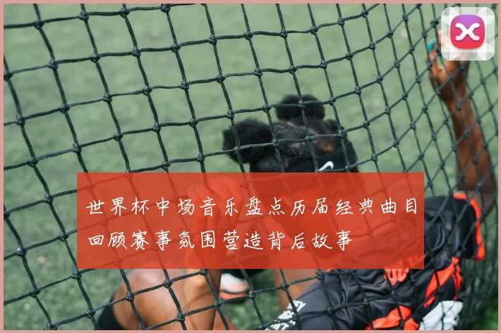 世界杯中场音乐盘点历届经典曲目回顾赛事氛围营造背后故事