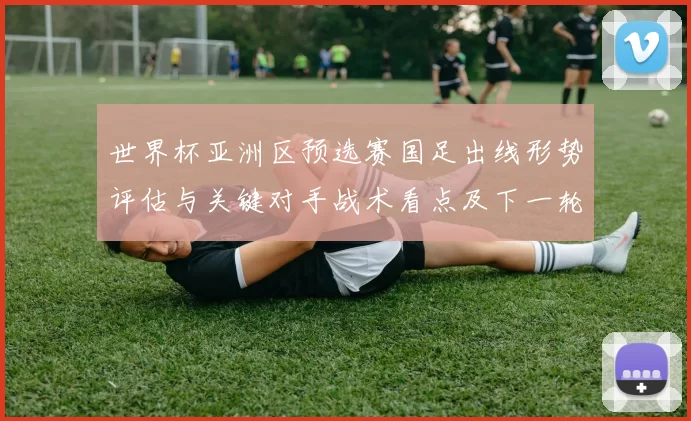 世界杯亚洲区预选赛国足出线形势评估与关键对手战术看点及下一轮影响