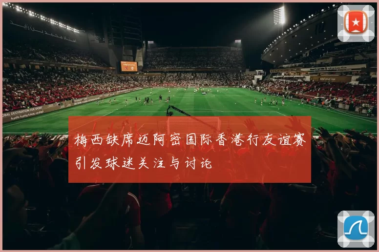 梅西缺席迈阿密国际香港行友谊赛引发球迷关注与讨论