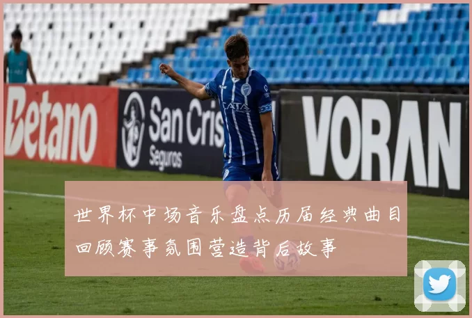 世界杯中场音乐盘点历届经典曲目回顾赛事氛围营造背后故事
