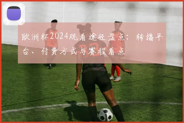 欧洲杯2024观看途径盘点：转播平台、付费方式与赛程看点