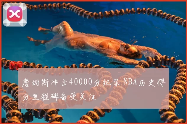 詹姆斯冲击40000分纪录 NBA历史得分里程碑备受关注