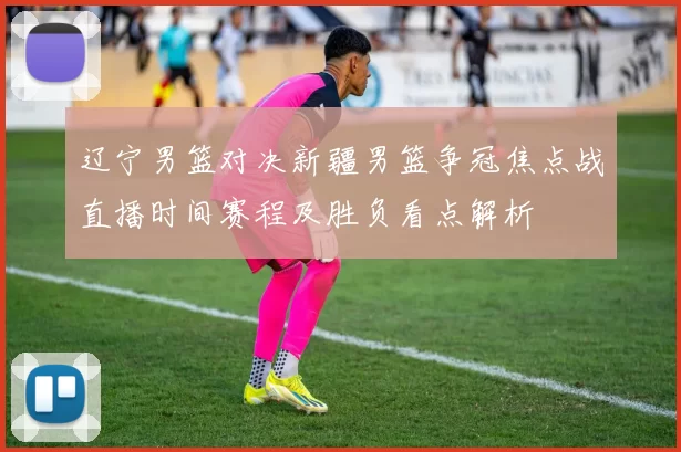 辽宁男篮对决新疆男篮争冠焦点战直播时间赛程及胜负看点解析