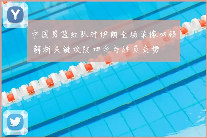 中国男篮红队对伊朗全场录像回顾 解析关键攻防回合与胜负走势
