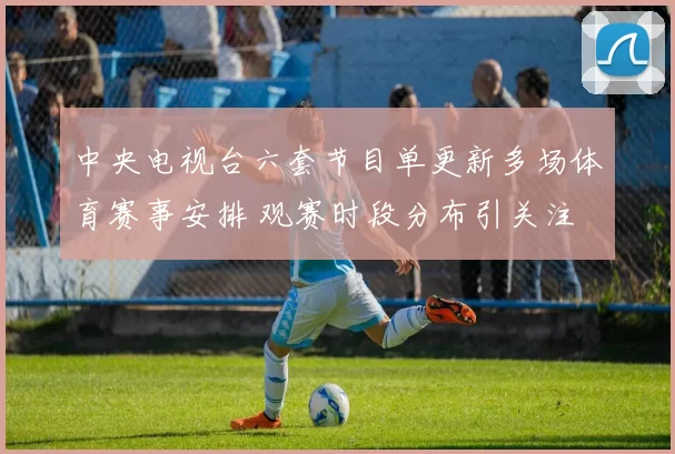 中央电视台六套节目单更新多场体育赛事安排 观赛时段分布引关注